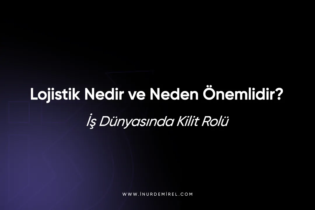 Lojistik Nedir ve Neden Önemlidir? İş Dünyasında Kilit Rolü 2025
